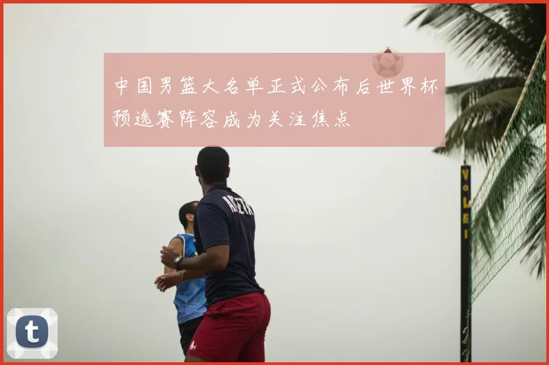 中国男篮大名单正式公布后世界杯预选赛阵容成为关注焦点