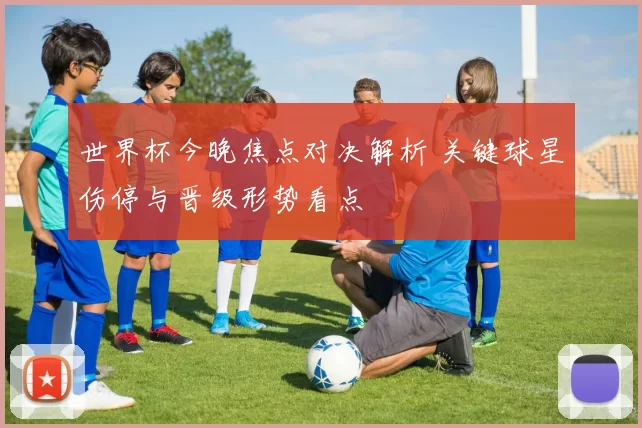 世界杯今晚焦点对决解析 关键球星伤停与晋级形势看点