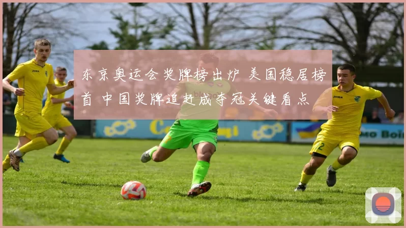 东京奥运会奖牌榜出炉 美国稳居榜首 中国奖牌追赶成夺冠关键看点