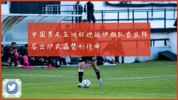 中国男足亚洲杯迎战伊朗队首发阵容出炉武磊替补待命