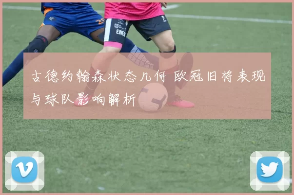 古德约翰森状态几何 欧冠旧将表现与球队影响解析