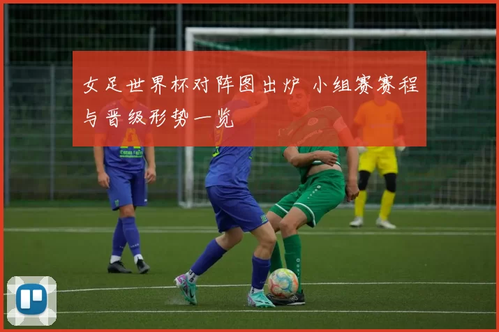 女足世界杯对阵图出炉 小组赛赛程与晋级形势一览
