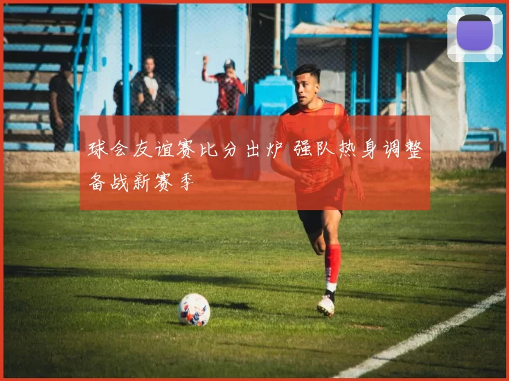 球会友谊赛比分出炉 强队热身调整备战新赛季