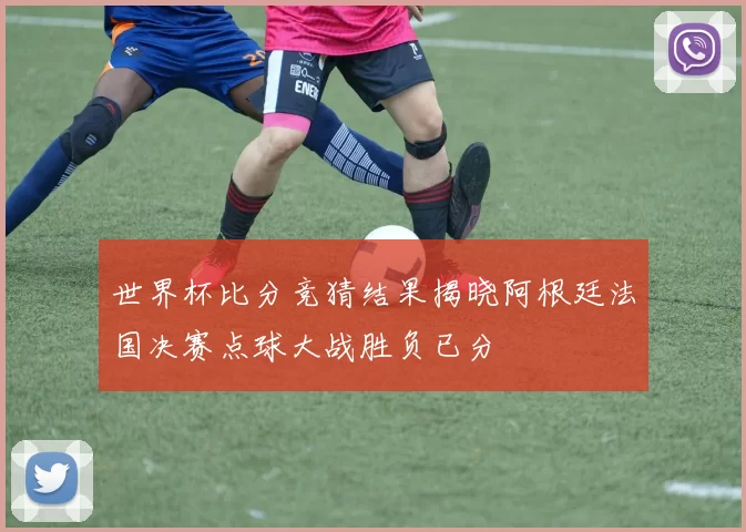 世界杯比分竞猜结果揭晓阿根廷法国决赛点球大战胜负已分
