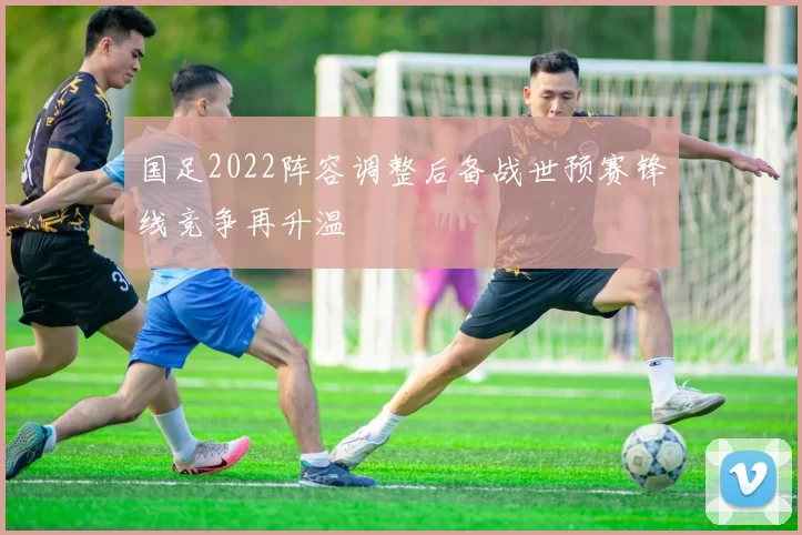 国足2022阵容调整后备战世预赛锋线竞争再升温