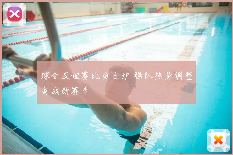球会友谊赛比分出炉 强队热身调整备战新赛季