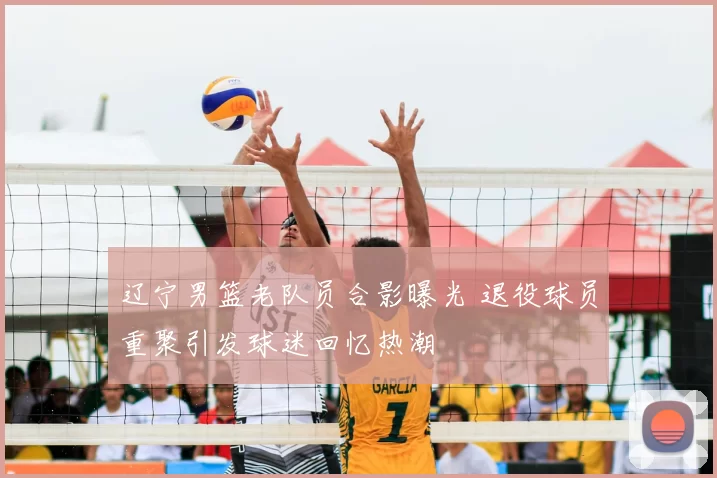 辽宁男篮老队员合影曝光 退役球员重聚引发球迷回忆热潮