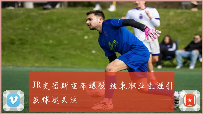 JR史密斯宣布退役 结束职业生涯引发球迷关注