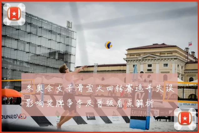冬奥会女子滑雪大回转赛选手失误影响奖牌争夺及晋级看点解析