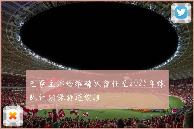 巴萨主帅哈维确认留任至2025年球队计划保持连续性