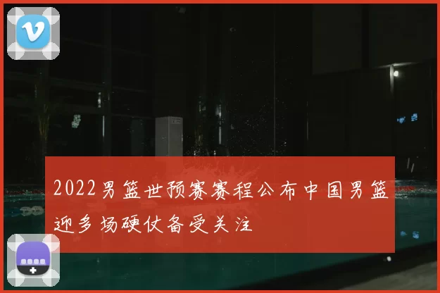2022男篮世预赛赛程公布中国男篮迎多场硬仗备受关注
