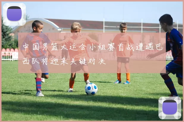 中国男篮大运会小组赛首战遭遇巴西队将迎来关键对决