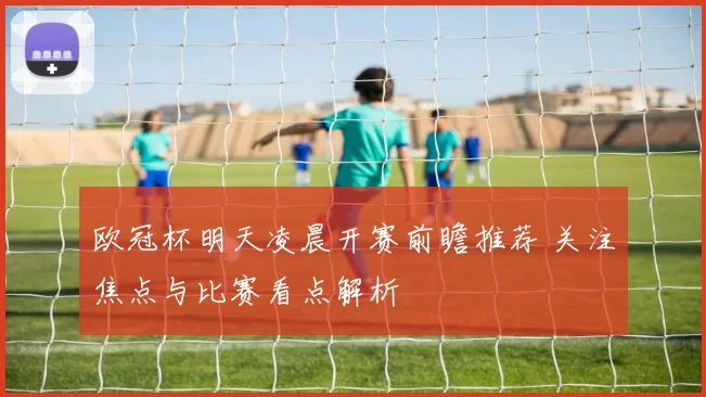 欧冠杯明天凌晨开赛前瞻推荐 关注焦点与比赛看点解析
