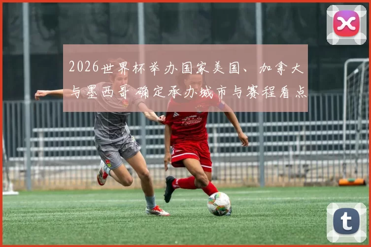 2026世界杯举办国家美国、加拿大与墨西哥 确定承办城市与赛程看点