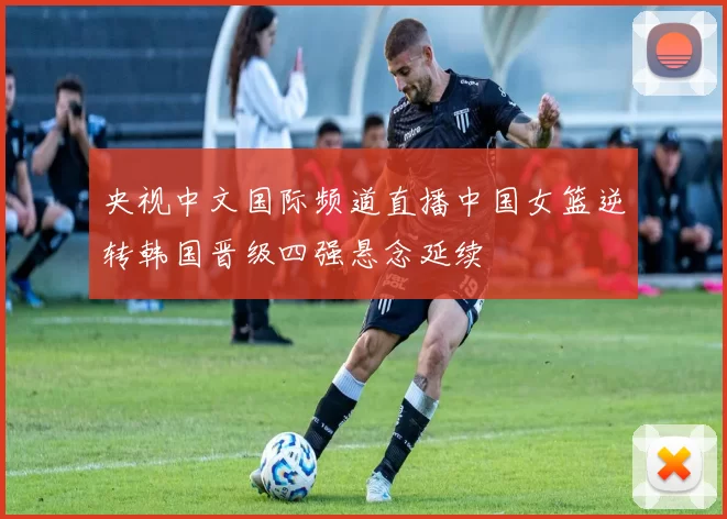 央视中文国际频道直播中国女篮逆转韩国晋级四强悬念延续