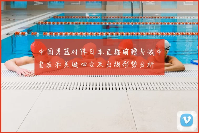 中国男篮对阵日本直播前瞻与战中首发和关键回合及出线形势分析