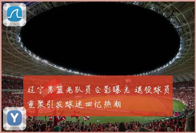辽宁男篮老队员合影曝光 退役球员重聚引发球迷回忆热潮