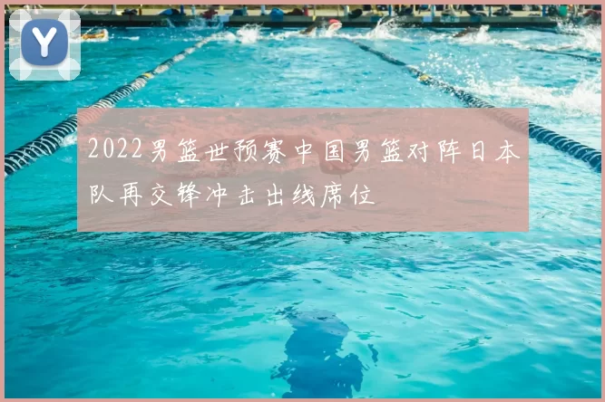 2022男篮世预赛中国男篮对阵日本队再交锋冲击出线席位