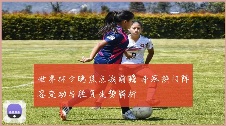 世界杯今晚焦点战前瞻 夺冠热门阵容变动与胜负走势解析