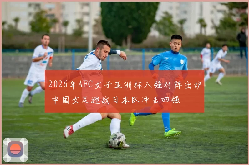 2026年AFC女子亚洲杯八强对阵出炉 中国女足迎战日本队冲击四强