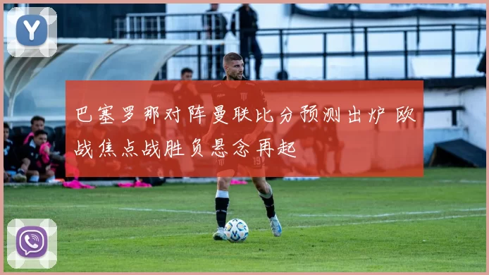 巴塞罗那对阵曼联比分预测出炉 欧战焦点战胜负悬念再起