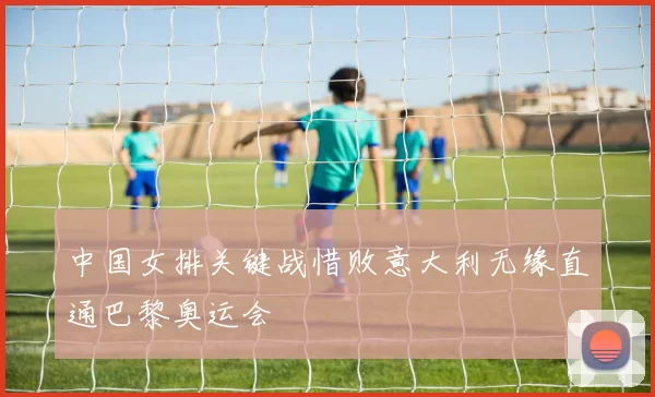 中国女排关键战惜败意大利无缘直通巴黎奥运会