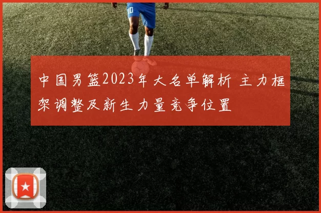中国男篮2023年大名单解析 主力框架调整及新生力量竞争位置