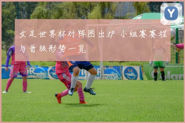 女足世界杯对阵图出炉 小组赛赛程与晋级形势一览