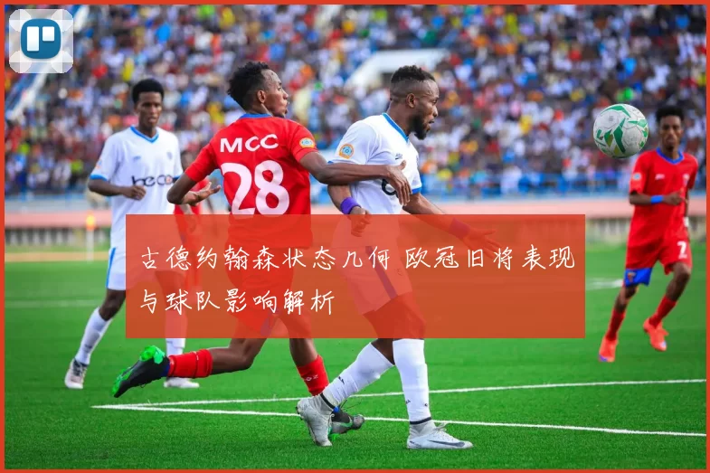 古德约翰森状态几何 欧冠旧将表现与球队影响解析