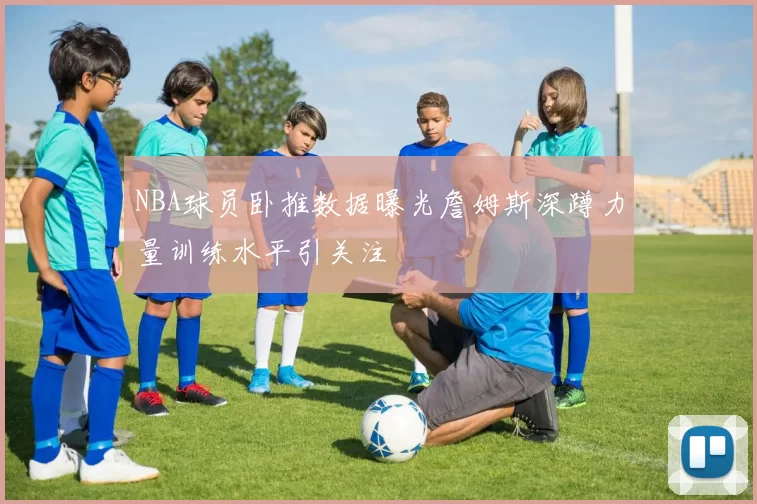 NBA球员卧推数据曝光詹姆斯深蹲力量训练水平引关注