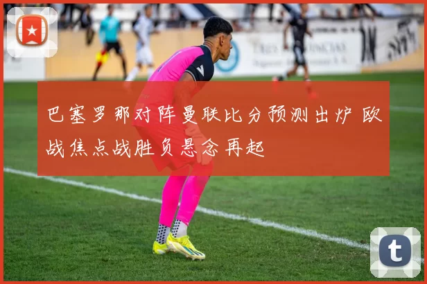 巴塞罗那对阵曼联比分预测出炉 欧战焦点战胜负悬念再起