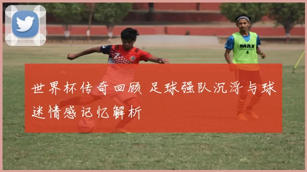 世界杯传奇回顾 足球强队沉浮与球迷情感记忆解析