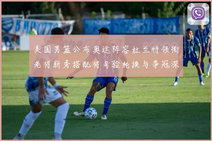 美国男篮公布奥运阵容杜兰特领衔老将新秀搭配将考验轮换与争冠深度