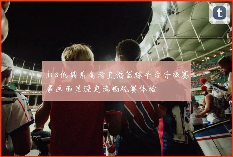 jrs低调看高清直播篮球平台升级赛事画面呈现更流畅观赛体验