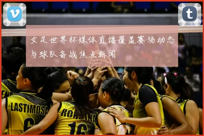 女足世界杯媒体直播覆盖赛场动态与球队备战焦点新闻