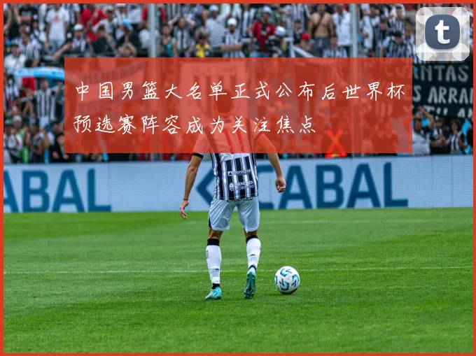 中国男篮大名单正式公布后世界杯预选赛阵容成为关注焦点