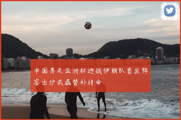 中国男足亚洲杯迎战伊朗队首发阵容出炉武磊替补待命