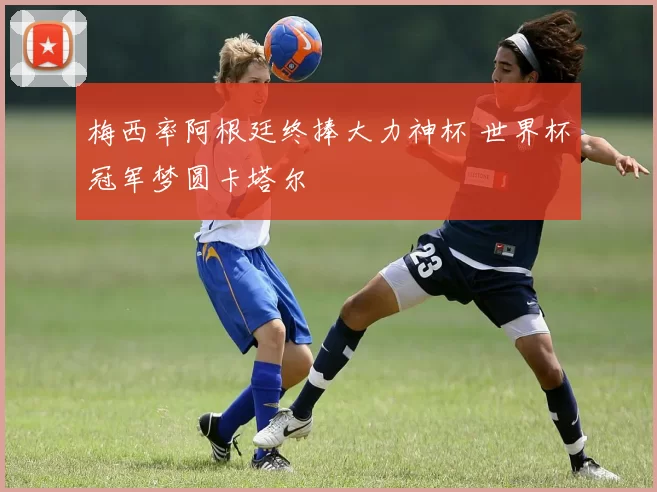 梅西率阿根廷终捧大力神杯 世界杯冠军梦圆卡塔尔