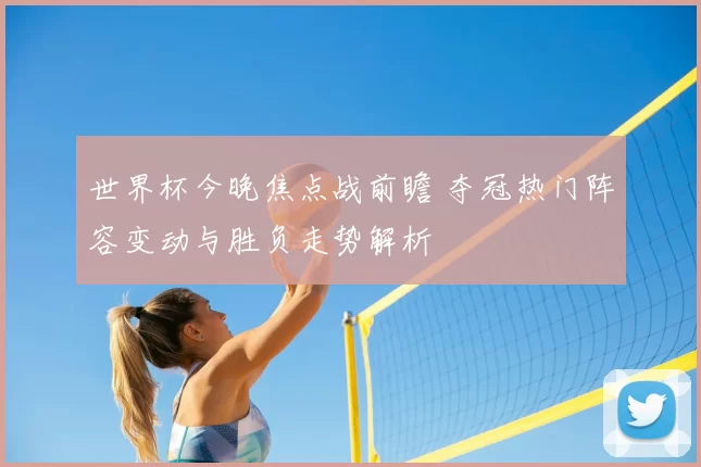 世界杯今晚焦点战前瞻 夺冠热门阵容变动与胜负走势解析