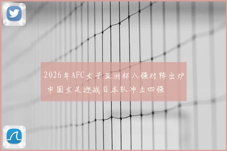 2026年AFC女子亚洲杯八强对阵出炉 中国女足迎战日本队冲击四强