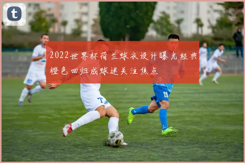 2022世界杯荷兰球衣设计曝光经典橙色回归成球迷关注焦点