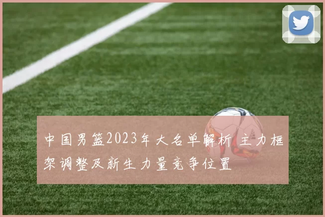 中国男篮2023年大名单解析 主力框架调整及新生力量竞争位置