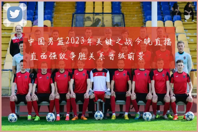 中国男篮2023年关键之战今晚直播 直面强敌争胜关系晋级前景