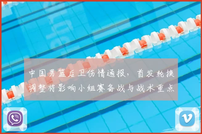 中国男篮后卫伤情通报,首发轮换调整将影响小组赛备战与战术重点