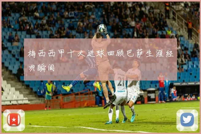 梅西西甲十大进球回顾巴萨生涯经典瞬间