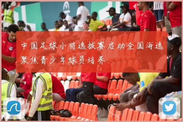 中国足球小将选拔赛启动全国海选聚焦青少年球员培养