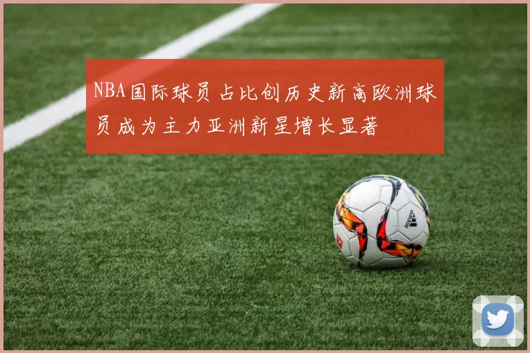 NBA国际球员占比创历史新高欧洲球员成为主力亚洲新星增长显著