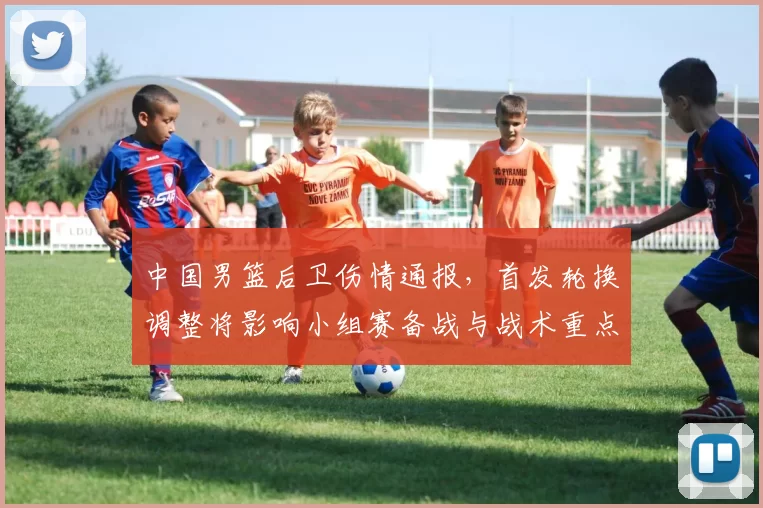 中国男篮后卫伤情通报,首发轮换调整将影响小组赛备战与战术重点