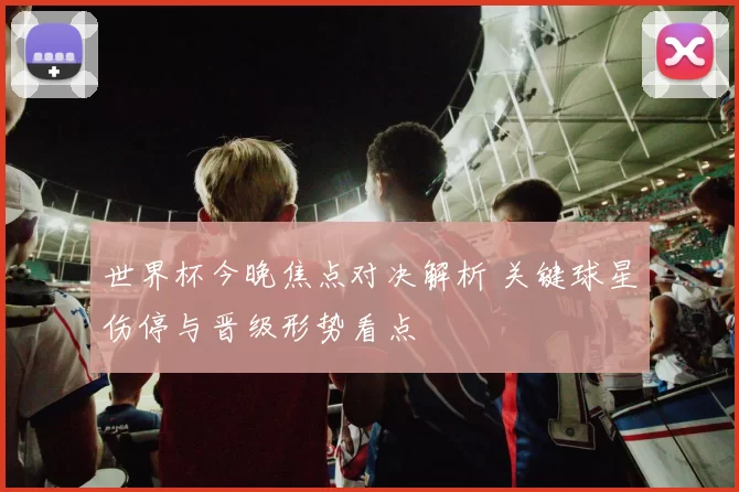 世界杯今晚焦点对决解析 关键球星伤停与晋级形势看点