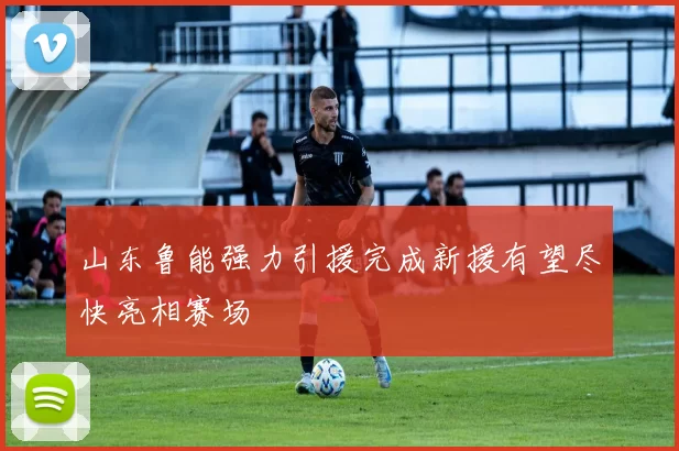 山东鲁能强力引援完成新援有望尽快亮相赛场